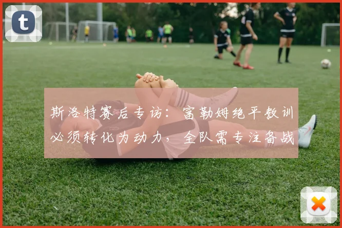 斯洛特赛后专访：富勒姆绝平教训必须转化为动力，全队需专注备战2026赛季英超