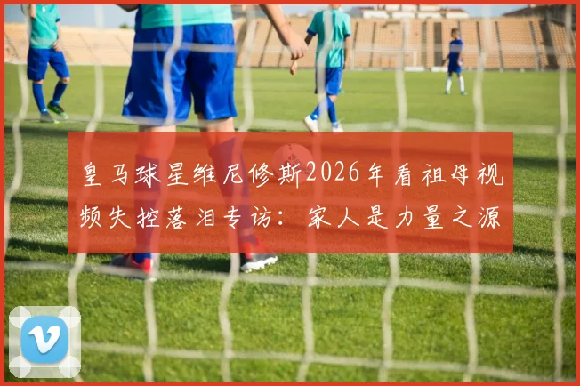 皇马球星维尼修斯2026年看祖母视频失控落泪专访：家人是力量之源，她的幸福便是无价之宝