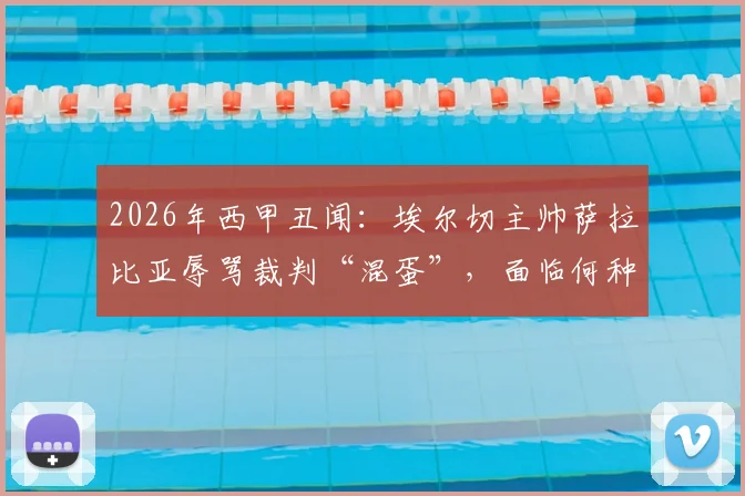 2026年西甲丑闻：埃尔切主帅萨拉比亚辱骂裁判“混蛋”，面临何种处罚？禁赛场次与罚款深度分析