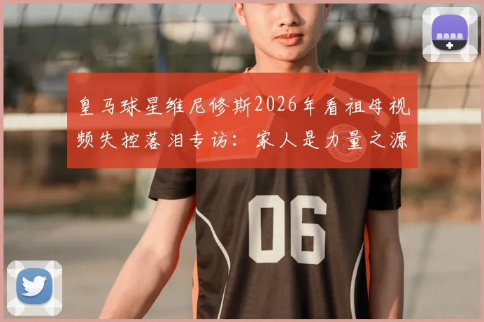 皇马球星维尼修斯2026年看祖母视频失控落泪专访：家人是力量之源，她的幸福便是无价之宝