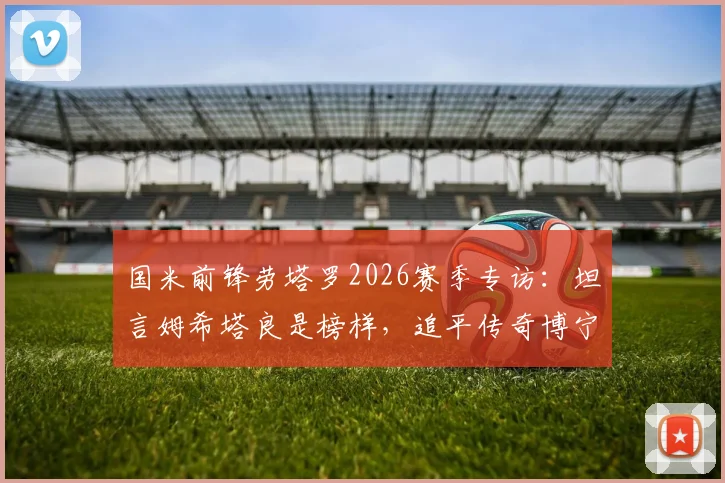 国米前锋劳塔罗2026赛季专访：坦言姆希塔良是榜样，追平传奇博宁塞尼亚是生涯巨大荣耀